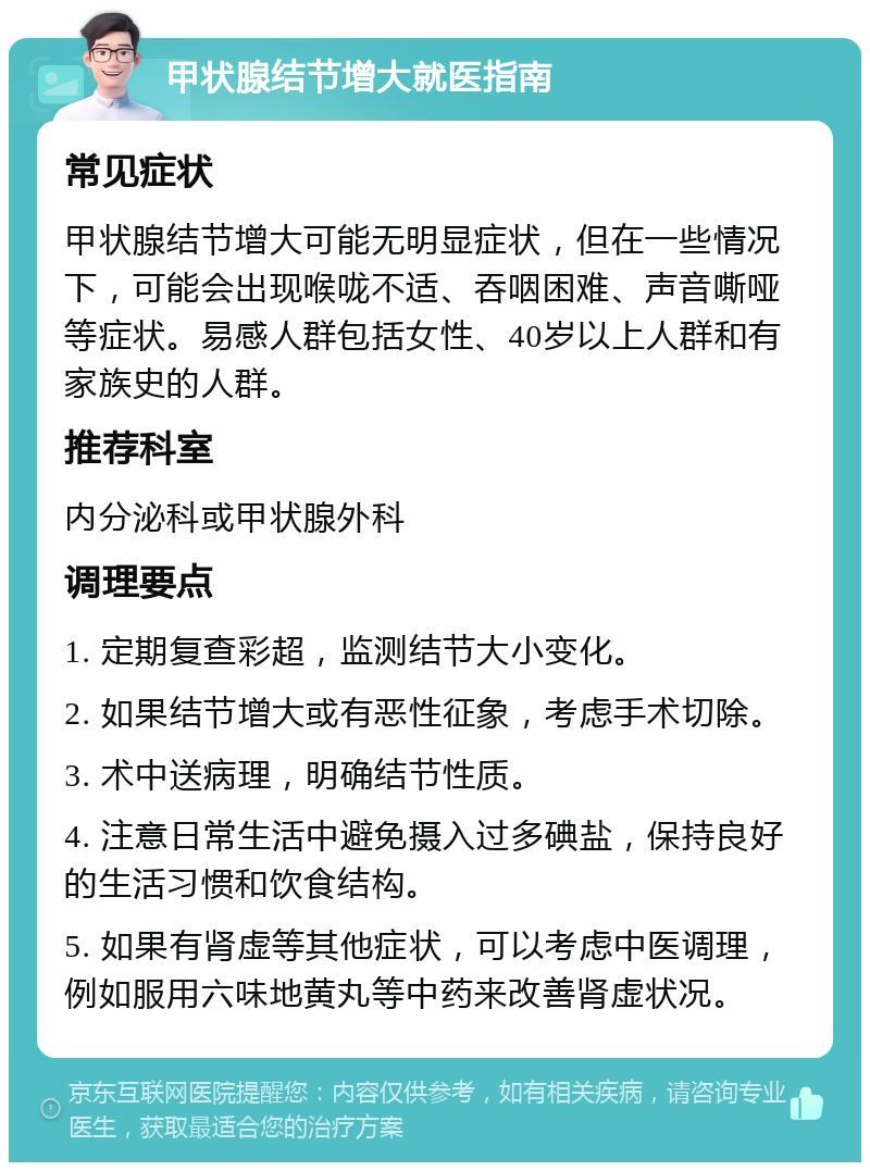 甲状腺结节增大就医指南 常见症状 甲状腺结节增大可能无明显症状，但在一些情况下，可能会出现喉咙不适、吞咽困难、声音嘶哑等症状。易感人群包括女性、40岁以上人群和有家族史的人群。 推荐科室 内分泌科或甲状腺外科 调理要点 1. 定期复查彩超，监测结节大小变化。 2. 如果结节增大或有恶性征象，考虑手术切除。 3. 术中送病理，明确结节性质。 4. 注意日常生活中避免摄入过多碘盐，保持良好的生活习惯和饮食结构。 5. 如果有肾虚等其他症状，可以考虑中医调理，例如服用六味地黄丸等中药来改善肾虚状况。