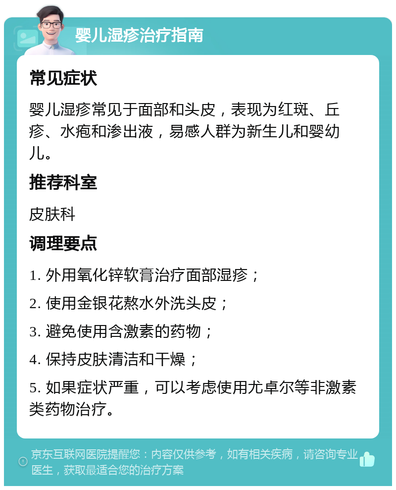 婴儿湿疹治疗指南 常见症状 婴儿湿疹常见于面部和头皮，表现为红斑、丘疹、水疱和渗出液，易感人群为新生儿和婴幼儿。 推荐科室 皮肤科 调理要点 1. 外用氧化锌软膏治疗面部湿疹； 2. 使用金银花熬水外洗头皮； 3. 避免使用含激素的药物； 4. 保持皮肤清洁和干燥； 5. 如果症状严重，可以考虑使用尤卓尔等非激素类药物治疗。