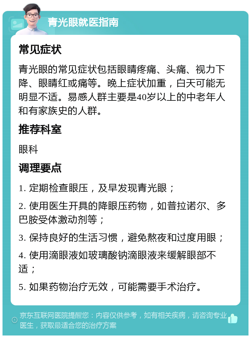 青光眼就医指南 常见症状 青光眼的常见症状包括眼睛疼痛、头痛、视力下降、眼睛红或痛等。晚上症状加重，白天可能无明显不适。易感人群主要是40岁以上的中老年人和有家族史的人群。 推荐科室 眼科 调理要点 1. 定期检查眼压，及早发现青光眼； 2. 使用医生开具的降眼压药物，如普拉诺尔、多巴胺受体激动剂等； 3. 保持良好的生活习惯，避免熬夜和过度用眼； 4. 使用滴眼液如玻璃酸钠滴眼液来缓解眼部不适； 5. 如果药物治疗无效，可能需要手术治疗。