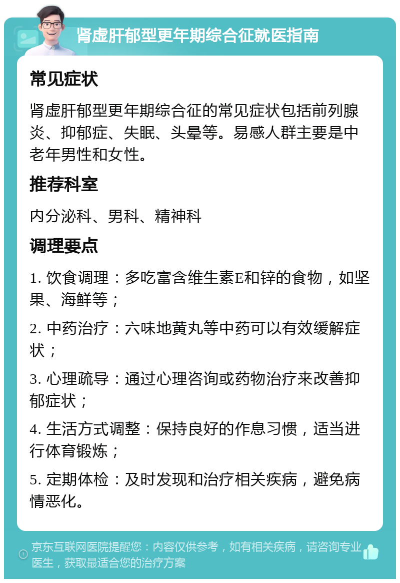 肾虚肝郁型更年期综合征就医指南 常见症状 肾虚肝郁型更年期综合征的常见症状包括前列腺炎、抑郁症、失眠、头晕等。易感人群主要是中老年男性和女性。 推荐科室 内分泌科、男科、精神科 调理要点 1. 饮食调理：多吃富含维生素E和锌的食物，如坚果、海鲜等； 2. 中药治疗：六味地黄丸等中药可以有效缓解症状； 3. 心理疏导：通过心理咨询或药物治疗来改善抑郁症状； 4. 生活方式调整：保持良好的作息习惯，适当进行体育锻炼； 5. 定期体检：及时发现和治疗相关疾病，避免病情恶化。