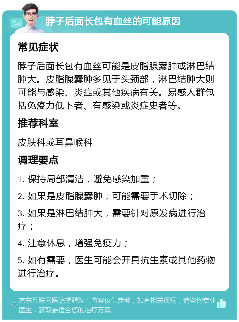 脖子后面长包有血丝的可能原因 常见症状 脖子后面长包有血丝可能是皮脂腺囊肿或淋巴结肿大。皮脂腺囊肿多见于头颈部，淋巴结肿大则可能与感染、炎症或其他疾病有关。易感人群包括免疫力低下者、有感染或炎症史者等。 推荐科室 皮肤科或耳鼻喉科 调理要点 1. 保持局部清洁，避免感染加重； 2. 如果是皮脂腺囊肿，可能需要手术切除； 3. 如果是淋巴结肿大，需要针对原发病进行治疗； 4. 注意休息，增强免疫力； 5. 如有需要，医生可能会开具抗生素或其他药物进行治疗。