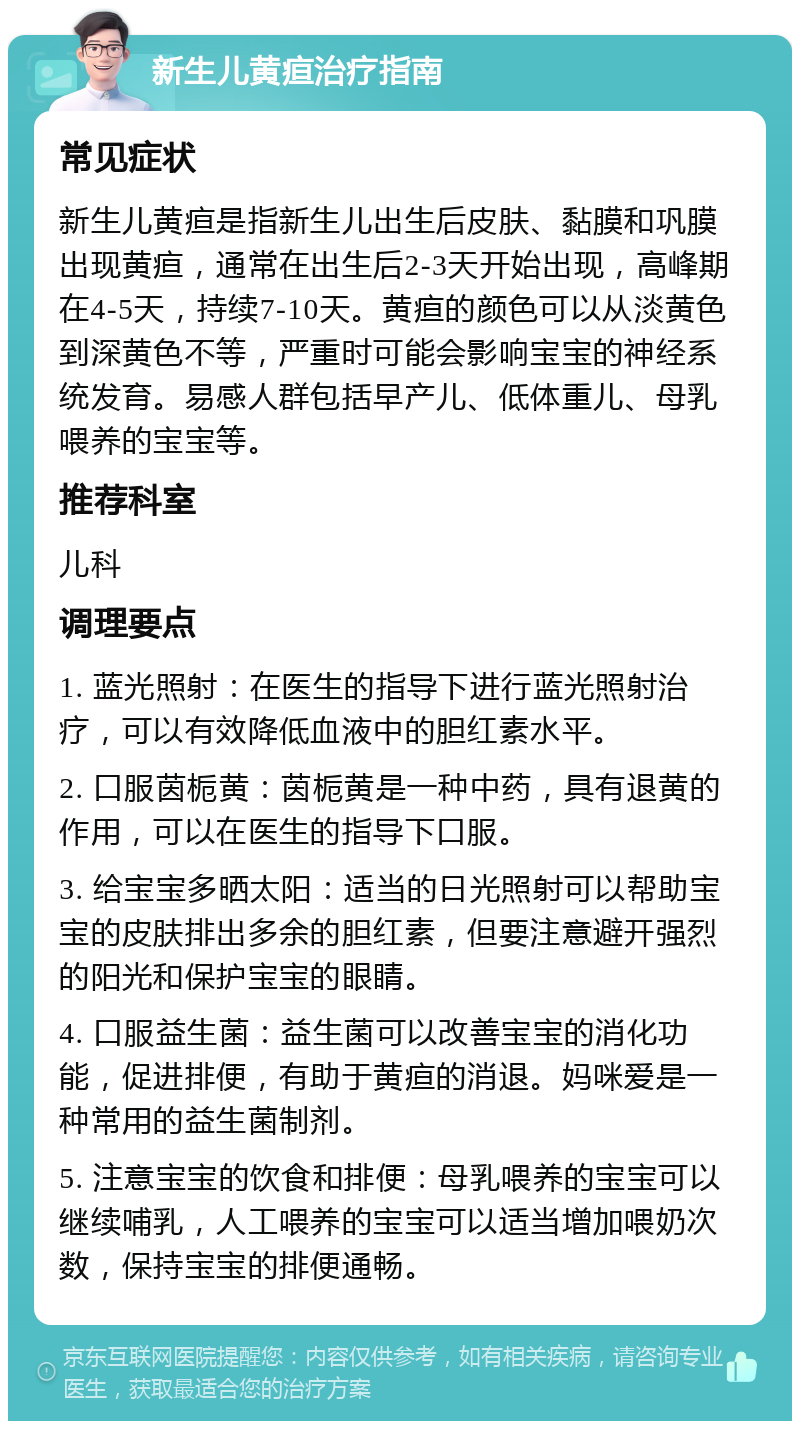 新生儿黄疸治疗指南 常见症状 新生儿黄疸是指新生儿出生后皮肤、黏膜和巩膜出现黄疸，通常在出生后2-3天开始出现，高峰期在4-5天，持续7-10天。黄疸的颜色可以从淡黄色到深黄色不等，严重时可能会影响宝宝的神经系统发育。易感人群包括早产儿、低体重儿、母乳喂养的宝宝等。 推荐科室 儿科 调理要点 1. 蓝光照射：在医生的指导下进行蓝光照射治疗，可以有效降低血液中的胆红素水平。 2. 口服茵栀黄：茵栀黄是一种中药，具有退黄的作用，可以在医生的指导下口服。 3. 给宝宝多晒太阳：适当的日光照射可以帮助宝宝的皮肤排出多余的胆红素，但要注意避开强烈的阳光和保护宝宝的眼睛。 4. 口服益生菌：益生菌可以改善宝宝的消化功能，促进排便，有助于黄疸的消退。妈咪爱是一种常用的益生菌制剂。 5. 注意宝宝的饮食和排便：母乳喂养的宝宝可以继续哺乳，人工喂养的宝宝可以适当增加喂奶次数，保持宝宝的排便通畅。