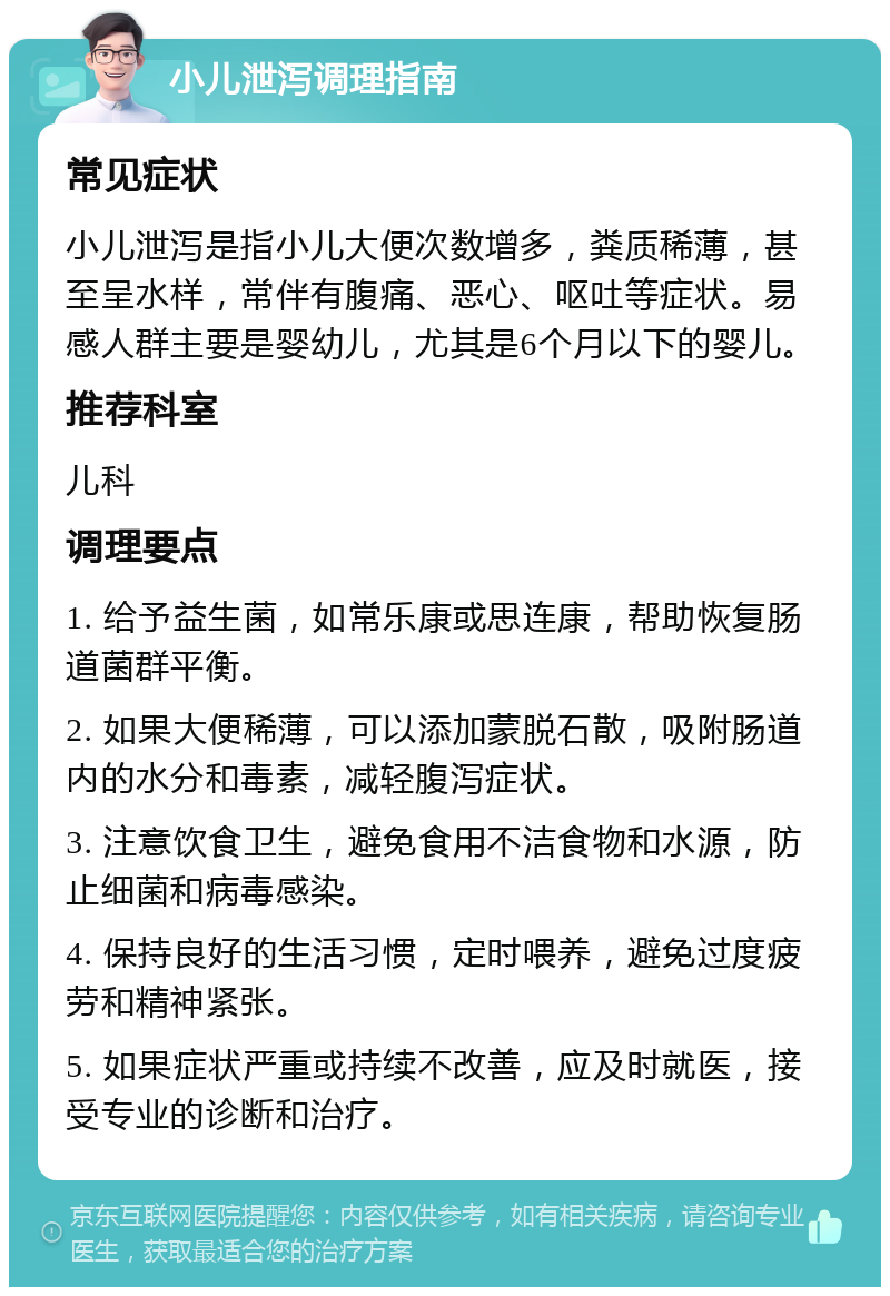 小儿泄泻调理指南 常见症状 小儿泄泻是指小儿大便次数增多，粪质稀薄，甚至呈水样，常伴有腹痛、恶心、呕吐等症状。易感人群主要是婴幼儿，尤其是6个月以下的婴儿。 推荐科室 儿科 调理要点 1. 给予益生菌，如常乐康或思连康，帮助恢复肠道菌群平衡。 2. 如果大便稀薄，可以添加蒙脱石散，吸附肠道内的水分和毒素，减轻腹泻症状。 3. 注意饮食卫生，避免食用不洁食物和水源，防止细菌和病毒感染。 4. 保持良好的生活习惯，定时喂养，避免过度疲劳和精神紧张。 5. 如果症状严重或持续不改善，应及时就医，接受专业的诊断和治疗。