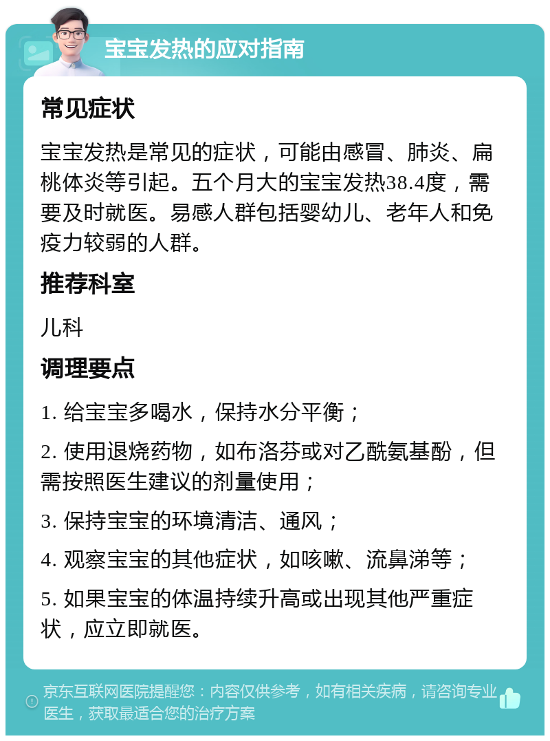 宝宝发热的应对指南 常见症状 宝宝发热是常见的症状，可能由感冒、肺炎、扁桃体炎等引起。五个月大的宝宝发热38.4度，需要及时就医。易感人群包括婴幼儿、老年人和免疫力较弱的人群。 推荐科室 儿科 调理要点 1. 给宝宝多喝水，保持水分平衡； 2. 使用退烧药物，如布洛芬或对乙酰氨基酚，但需按照医生建议的剂量使用； 3. 保持宝宝的环境清洁、通风； 4. 观察宝宝的其他症状，如咳嗽、流鼻涕等； 5. 如果宝宝的体温持续升高或出现其他严重症状，应立即就医。