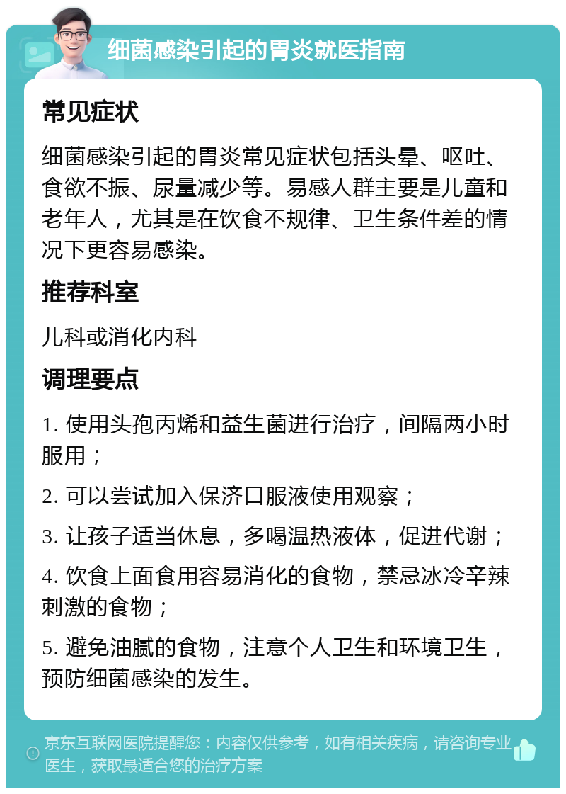 细菌感染引起的胃炎就医指南 常见症状 细菌感染引起的胃炎常见症状包括头晕、呕吐、食欲不振、尿量减少等。易感人群主要是儿童和老年人，尤其是在饮食不规律、卫生条件差的情况下更容易感染。 推荐科室 儿科或消化内科 调理要点 1. 使用头孢丙烯和益生菌进行治疗，间隔两小时服用； 2. 可以尝试加入保济口服液使用观察； 3. 让孩子适当休息，多喝温热液体，促进代谢； 4. 饮食上面食用容易消化的食物，禁忌冰冷辛辣刺激的食物； 5. 避免油腻的食物，注意个人卫生和环境卫生，预防细菌感染的发生。