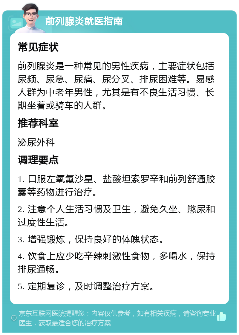 前列腺炎就医指南 常见症状 前列腺炎是一种常见的男性疾病，主要症状包括尿频、尿急、尿痛、尿分叉、排尿困难等。易感人群为中老年男性，尤其是有不良生活习惯、长期坐着或骑车的人群。 推荐科室 泌尿外科 调理要点 1. 口服左氧氟沙星、盐酸坦索罗辛和前列舒通胶囊等药物进行治疗。 2. 注意个人生活习惯及卫生，避免久坐、憋尿和过度性生活。 3. 增强锻炼，保持良好的体魄状态。 4. 饮食上应少吃辛辣刺激性食物，多喝水，保持排尿通畅。 5. 定期复诊，及时调整治疗方案。