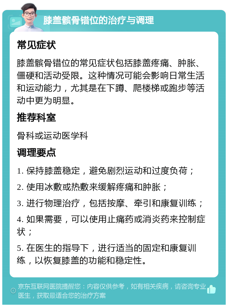 膝盖髌骨错位的治疗与调理 常见症状 膝盖髌骨错位的常见症状包括膝盖疼痛、肿胀、僵硬和活动受限。这种情况可能会影响日常生活和运动能力，尤其是在下蹲、爬楼梯或跑步等活动中更为明显。 推荐科室 骨科或运动医学科 调理要点 1. 保持膝盖稳定，避免剧烈运动和过度负荷； 2. 使用冰敷或热敷来缓解疼痛和肿胀； 3. 进行物理治疗，包括按摩、牵引和康复训练； 4. 如果需要，可以使用止痛药或消炎药来控制症状； 5. 在医生的指导下，进行适当的固定和康复训练，以恢复膝盖的功能和稳定性。