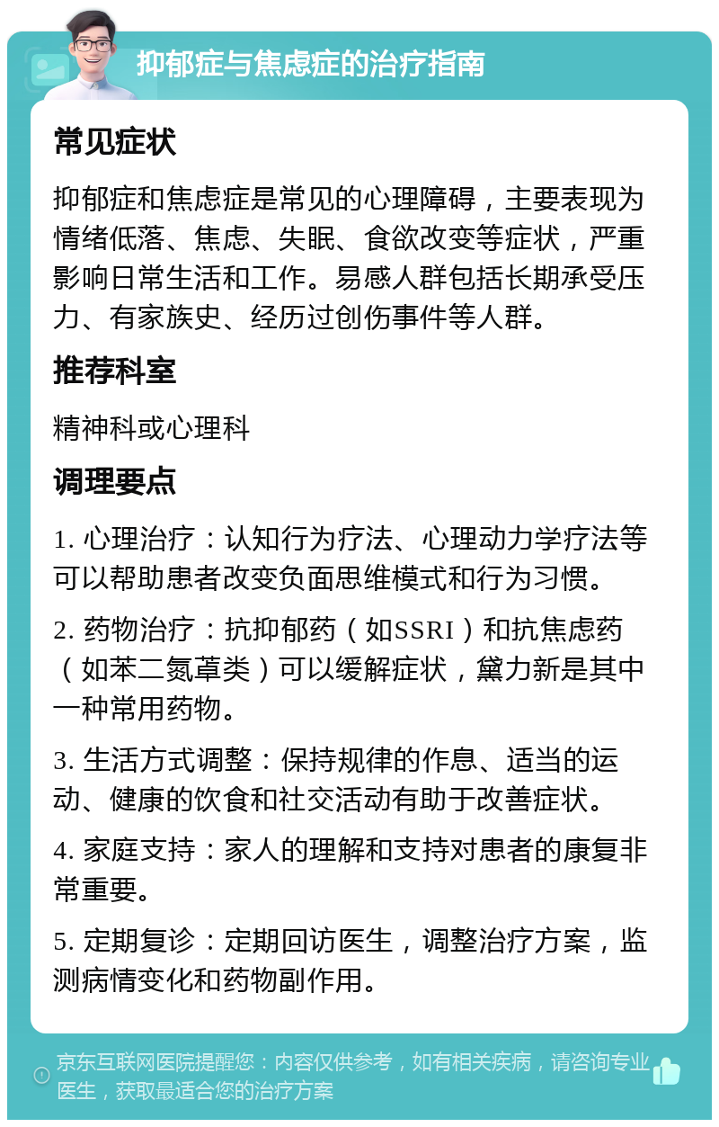 抑郁症与焦虑症的治疗指南 常见症状 抑郁症和焦虑症是常见的心理障碍，主要表现为情绪低落、焦虑、失眠、食欲改变等症状，严重影响日常生活和工作。易感人群包括长期承受压力、有家族史、经历过创伤事件等人群。 推荐科室 精神科或心理科 调理要点 1. 心理治疗：认知行为疗法、心理动力学疗法等可以帮助患者改变负面思维模式和行为习惯。 2. 药物治疗：抗抑郁药（如SSRI）和抗焦虑药（如苯二氮䓬类）可以缓解症状，黛力新是其中一种常用药物。 3. 生活方式调整：保持规律的作息、适当的运动、健康的饮食和社交活动有助于改善症状。 4. 家庭支持：家人的理解和支持对患者的康复非常重要。 5. 定期复诊：定期回访医生，调整治疗方案，监测病情变化和药物副作用。