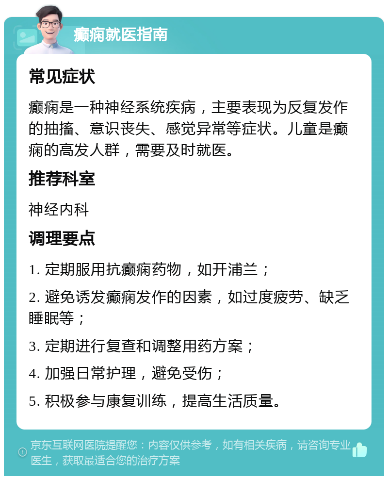 癫痫就医指南 常见症状 癫痫是一种神经系统疾病，主要表现为反复发作的抽搐、意识丧失、感觉异常等症状。儿童是癫痫的高发人群，需要及时就医。 推荐科室 神经内科 调理要点 1. 定期服用抗癫痫药物，如开浦兰； 2. 避免诱发癫痫发作的因素，如过度疲劳、缺乏睡眠等； 3. 定期进行复查和调整用药方案； 4. 加强日常护理，避免受伤； 5. 积极参与康复训练，提高生活质量。