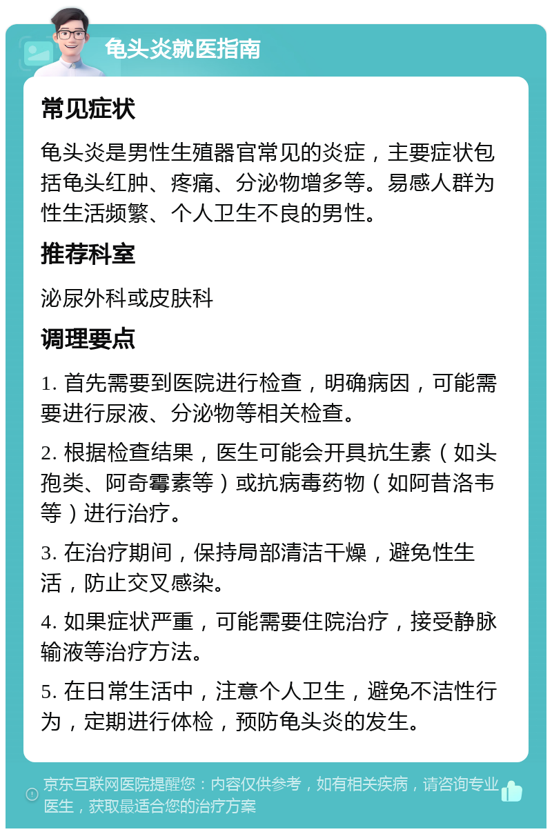 龟头炎就医指南 常见症状 龟头炎是男性生殖器官常见的炎症，主要症状包括龟头红肿、疼痛、分泌物增多等。易感人群为性生活频繁、个人卫生不良的男性。 推荐科室 泌尿外科或皮肤科 调理要点 1. 首先需要到医院进行检查，明确病因，可能需要进行尿液、分泌物等相关检查。 2. 根据检查结果，医生可能会开具抗生素（如头孢类、阿奇霉素等）或抗病毒药物（如阿昔洛韦等）进行治疗。 3. 在治疗期间，保持局部清洁干燥，避免性生活，防止交叉感染。 4. 如果症状严重，可能需要住院治疗，接受静脉输液等治疗方法。 5. 在日常生活中，注意个人卫生，避免不洁性行为，定期进行体检，预防龟头炎的发生。