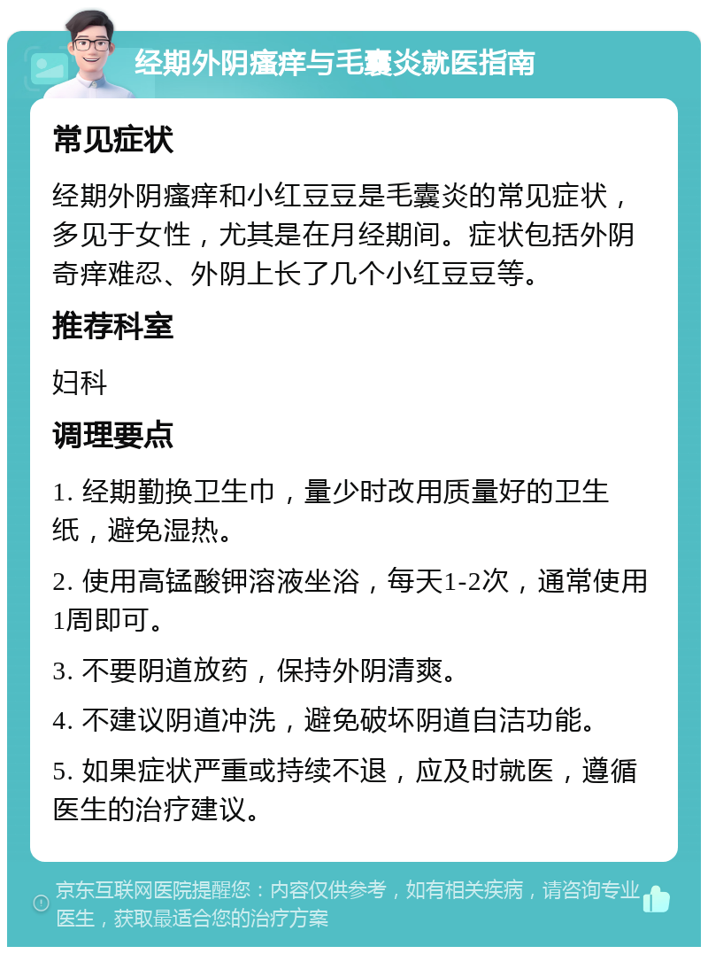 经期外阴瘙痒与毛囊炎就医指南 常见症状 经期外阴瘙痒和小红豆豆是毛囊炎的常见症状，多见于女性，尤其是在月经期间。症状包括外阴奇痒难忍、外阴上长了几个小红豆豆等。 推荐科室 妇科 调理要点 1. 经期勤换卫生巾，量少时改用质量好的卫生纸，避免湿热。 2. 使用高锰酸钾溶液坐浴，每天1-2次，通常使用1周即可。 3. 不要阴道放药，保持外阴清爽。 4. 不建议阴道冲洗，避免破坏阴道自洁功能。 5. 如果症状严重或持续不退，应及时就医，遵循医生的治疗建议。