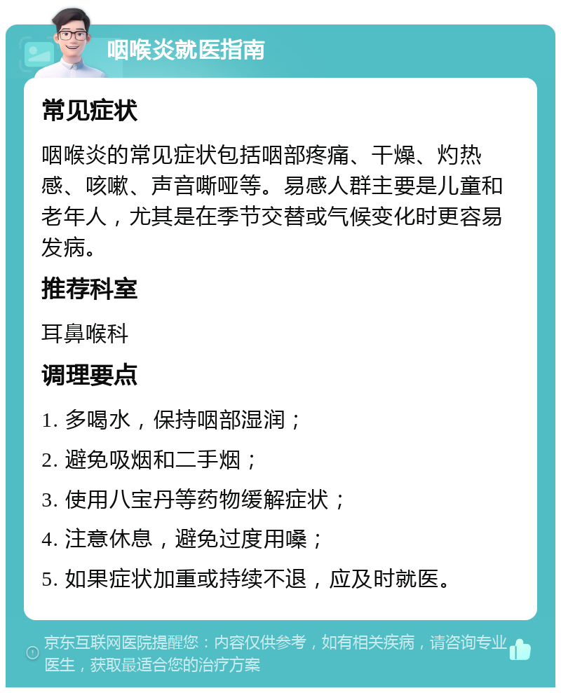 咽喉炎就医指南 常见症状 咽喉炎的常见症状包括咽部疼痛、干燥、灼热感、咳嗽、声音嘶哑等。易感人群主要是儿童和老年人，尤其是在季节交替或气候变化时更容易发病。 推荐科室 耳鼻喉科 调理要点 1. 多喝水，保持咽部湿润； 2. 避免吸烟和二手烟； 3. 使用八宝丹等药物缓解症状； 4. 注意休息，避免过度用嗓； 5. 如果症状加重或持续不退，应及时就医。