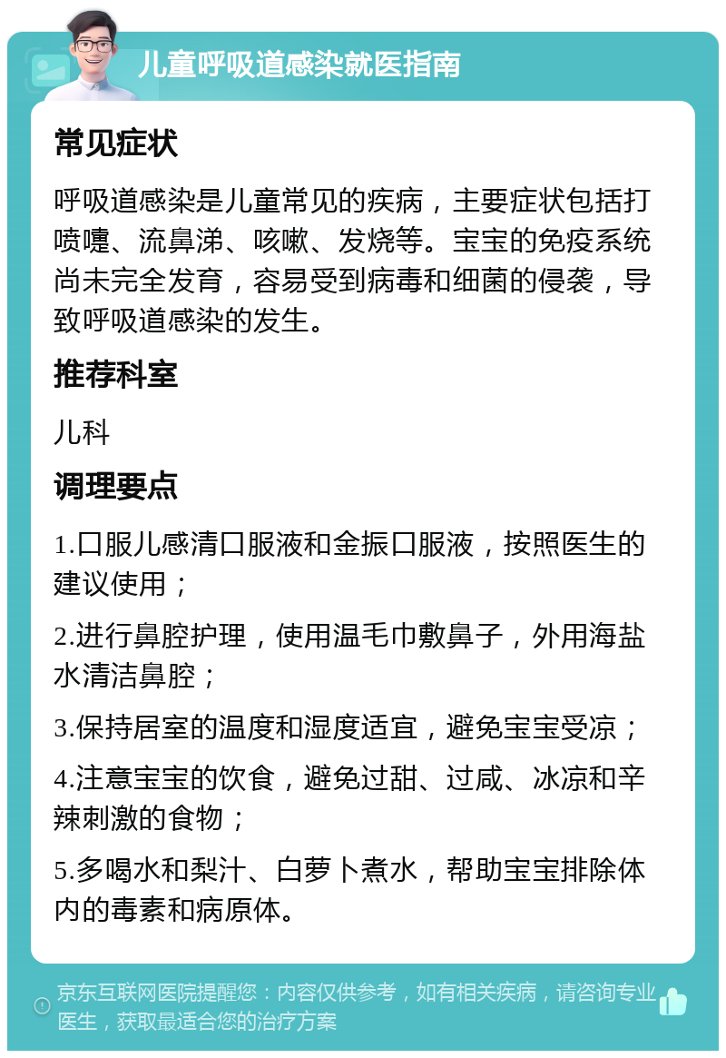 儿童呼吸道感染就医指南 常见症状 呼吸道感染是儿童常见的疾病，主要症状包括打喷嚏、流鼻涕、咳嗽、发烧等。宝宝的免疫系统尚未完全发育，容易受到病毒和细菌的侵袭，导致呼吸道感染的发生。 推荐科室 儿科 调理要点 1.口服儿感清口服液和金振口服液，按照医生的建议使用； 2.进行鼻腔护理，使用温毛巾敷鼻子，外用海盐水清洁鼻腔； 3.保持居室的温度和湿度适宜，避免宝宝受凉； 4.注意宝宝的饮食，避免过甜、过咸、冰凉和辛辣刺激的食物； 5.多喝水和梨汁、白萝卜煮水，帮助宝宝排除体内的毒素和病原体。