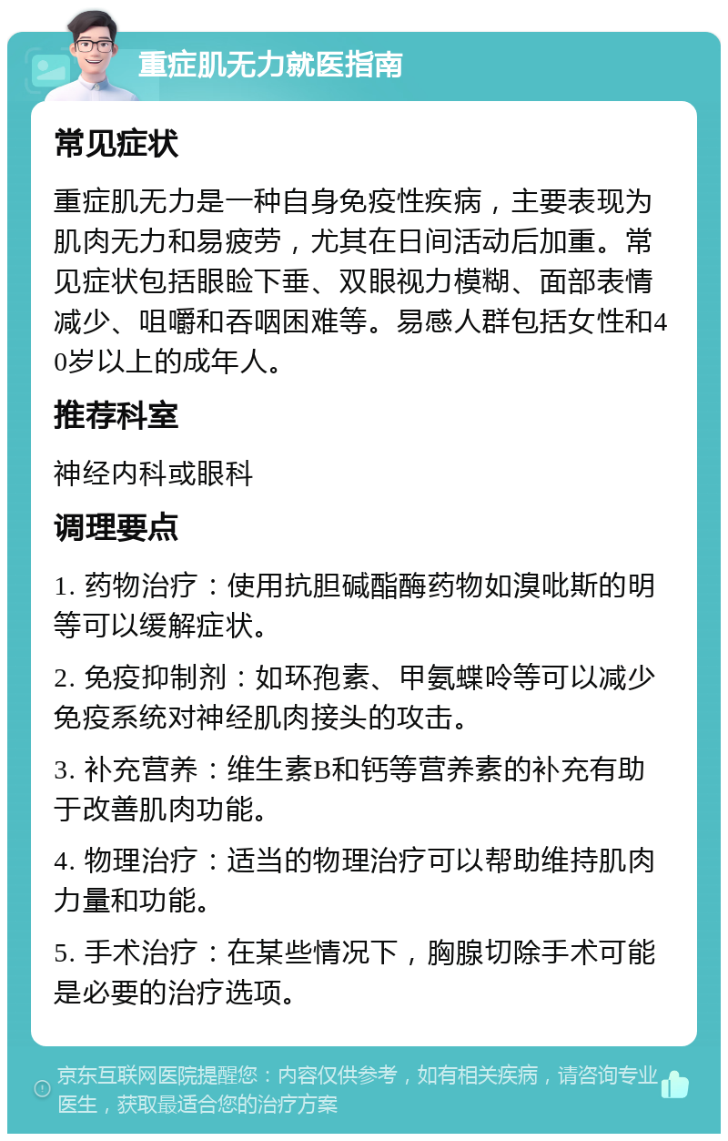 重症肌无力就医指南 常见症状 重症肌无力是一种自身免疫性疾病，主要表现为肌肉无力和易疲劳，尤其在日间活动后加重。常见症状包括眼睑下垂、双眼视力模糊、面部表情减少、咀嚼和吞咽困难等。易感人群包括女性和40岁以上的成年人。 推荐科室 神经内科或眼科 调理要点 1. 药物治疗：使用抗胆碱酯酶药物如溴吡斯的明等可以缓解症状。 2. 免疫抑制剂：如环孢素、甲氨蝶呤等可以减少免疫系统对神经肌肉接头的攻击。 3. 补充营养：维生素B和钙等营养素的补充有助于改善肌肉功能。 4. 物理治疗：适当的物理治疗可以帮助维持肌肉力量和功能。 5. 手术治疗：在某些情况下，胸腺切除手术可能是必要的治疗选项。