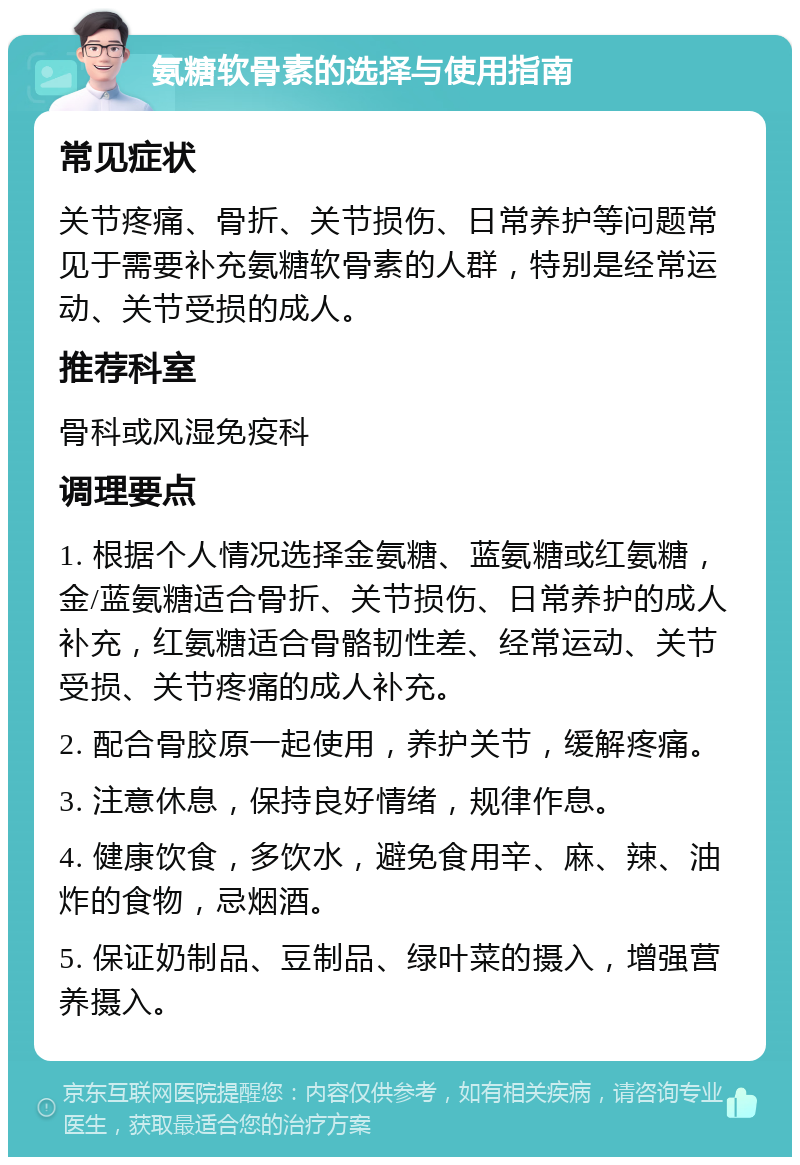 氨糖软骨素的选择与使用指南 常见症状 关节疼痛、骨折、关节损伤、日常养护等问题常见于需要补充氨糖软骨素的人群，特别是经常运动、关节受损的成人。 推荐科室 骨科或风湿免疫科 调理要点 1. 根据个人情况选择金氨糖、蓝氨糖或红氨糖，金/蓝氨糖适合骨折、关节损伤、日常养护的成人补充，红氨糖适合骨骼韧性差、经常运动、关节受损、关节疼痛的成人补充。 2. 配合骨胶原一起使用，养护关节，缓解疼痛。 3. 注意休息，保持良好情绪，规律作息。 4. 健康饮食，多饮水，避免食用辛、麻、辣、油炸的食物，忌烟酒。 5. 保证奶制品、豆制品、绿叶菜的摄入，增强营养摄入。