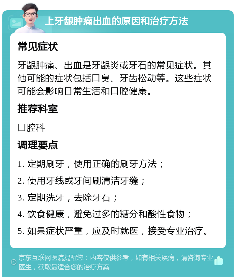 上牙龈肿痛出血的原因和治疗方法 常见症状 牙龈肿痛、出血是牙龈炎或牙石的常见症状。其他可能的症状包括口臭、牙齿松动等。这些症状可能会影响日常生活和口腔健康。 推荐科室 口腔科 调理要点 1. 定期刷牙，使用正确的刷牙方法； 2. 使用牙线或牙间刷清洁牙缝； 3. 定期洗牙，去除牙石； 4. 饮食健康，避免过多的糖分和酸性食物； 5. 如果症状严重，应及时就医，接受专业治疗。