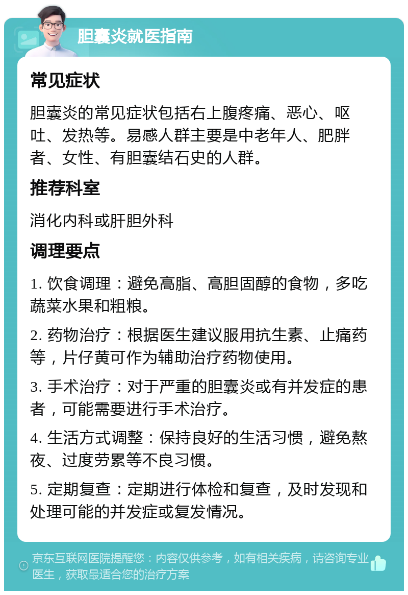 胆囊炎就医指南 常见症状 胆囊炎的常见症状包括右上腹疼痛、恶心、呕吐、发热等。易感人群主要是中老年人、肥胖者、女性、有胆囊结石史的人群。 推荐科室 消化内科或肝胆外科 调理要点 1. 饮食调理：避免高脂、高胆固醇的食物，多吃蔬菜水果和粗粮。 2. 药物治疗：根据医生建议服用抗生素、止痛药等，片仔黄可作为辅助治疗药物使用。 3. 手术治疗：对于严重的胆囊炎或有并发症的患者，可能需要进行手术治疗。 4. 生活方式调整：保持良好的生活习惯，避免熬夜、过度劳累等不良习惯。 5. 定期复查：定期进行体检和复查，及时发现和处理可能的并发症或复发情况。