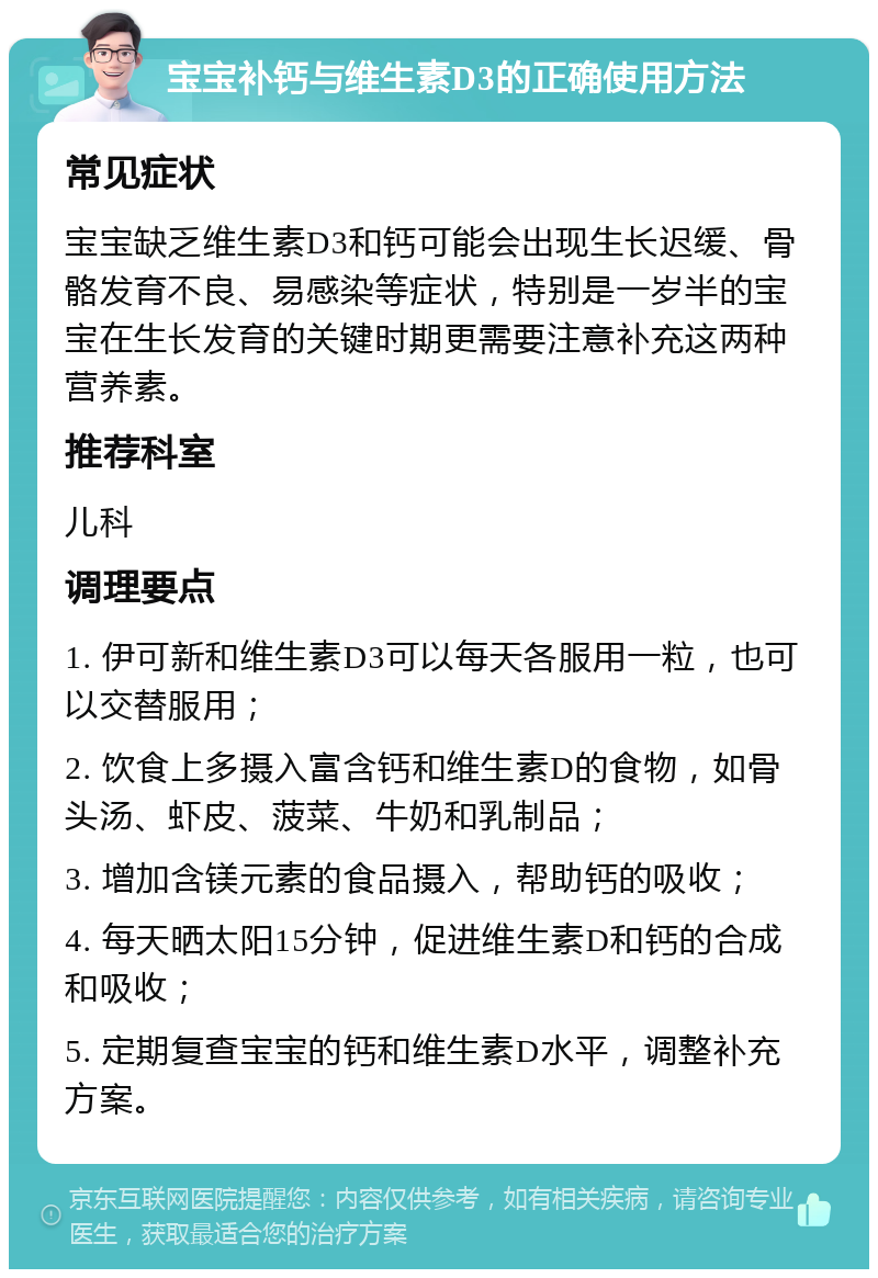 宝宝补钙与维生素D3的正确使用方法 常见症状 宝宝缺乏维生素D3和钙可能会出现生长迟缓、骨骼发育不良、易感染等症状，特别是一岁半的宝宝在生长发育的关键时期更需要注意补充这两种营养素。 推荐科室 儿科 调理要点 1. 伊可新和维生素D3可以每天各服用一粒，也可以交替服用； 2. 饮食上多摄入富含钙和维生素D的食物，如骨头汤、虾皮、菠菜、牛奶和乳制品； 3. 增加含镁元素的食品摄入，帮助钙的吸收； 4. 每天晒太阳15分钟，促进维生素D和钙的合成和吸收； 5. 定期复查宝宝的钙和维生素D水平，调整补充方案。