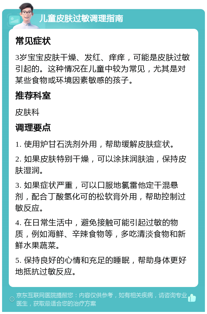 儿童皮肤过敏调理指南 常见症状 3岁宝宝皮肤干燥、发红、痒痒，可能是皮肤过敏引起的。这种情况在儿童中较为常见，尤其是对某些食物或环境因素敏感的孩子。 推荐科室 皮肤科 调理要点 1. 使用炉甘石洗剂外用，帮助缓解皮肤症状。 2. 如果皮肤特别干燥，可以涂抹润肤油，保持皮肤湿润。 3. 如果症状严重，可以口服地氯雷他定干混悬剂，配合丁酸氢化可的松软膏外用，帮助控制过敏反应。 4. 在日常生活中，避免接触可能引起过敏的物质，例如海鲜、辛辣食物等，多吃清淡食物和新鲜水果蔬菜。 5. 保持良好的心情和充足的睡眠，帮助身体更好地抵抗过敏反应。