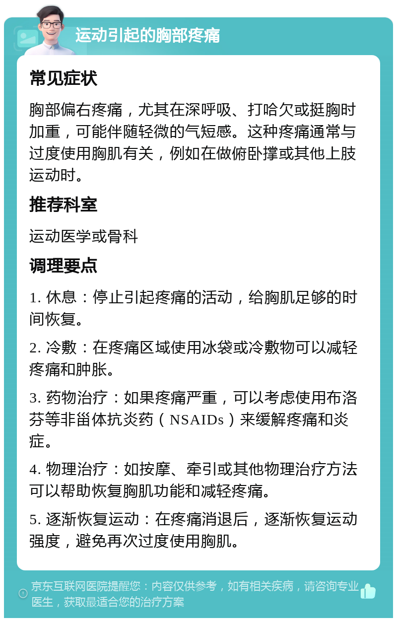 运动引起的胸部疼痛 常见症状 胸部偏右疼痛，尤其在深呼吸、打哈欠或挺胸时加重，可能伴随轻微的气短感。这种疼痛通常与过度使用胸肌有关，例如在做俯卧撑或其他上肢运动时。 推荐科室 运动医学或骨科 调理要点 1. 休息：停止引起疼痛的活动，给胸肌足够的时间恢复。 2. 冷敷：在疼痛区域使用冰袋或冷敷物可以减轻疼痛和肿胀。 3. 药物治疗：如果疼痛严重，可以考虑使用布洛芬等非甾体抗炎药（NSAIDs）来缓解疼痛和炎症。 4. 物理治疗：如按摩、牵引或其他物理治疗方法可以帮助恢复胸肌功能和减轻疼痛。 5. 逐渐恢复运动：在疼痛消退后，逐渐恢复运动强度，避免再次过度使用胸肌。