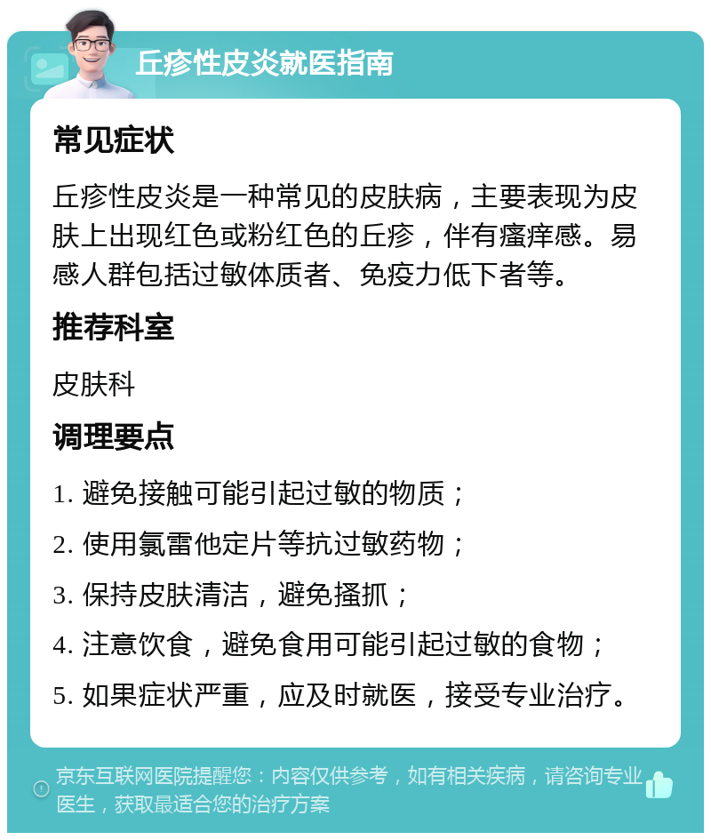 丘疹性皮炎就医指南 常见症状 丘疹性皮炎是一种常见的皮肤病，主要表现为皮肤上出现红色或粉红色的丘疹，伴有瘙痒感。易感人群包括过敏体质者、免疫力低下者等。 推荐科室 皮肤科 调理要点 1. 避免接触可能引起过敏的物质； 2. 使用氯雷他定片等抗过敏药物； 3. 保持皮肤清洁，避免搔抓； 4. 注意饮食，避免食用可能引起过敏的食物； 5. 如果症状严重，应及时就医，接受专业治疗。