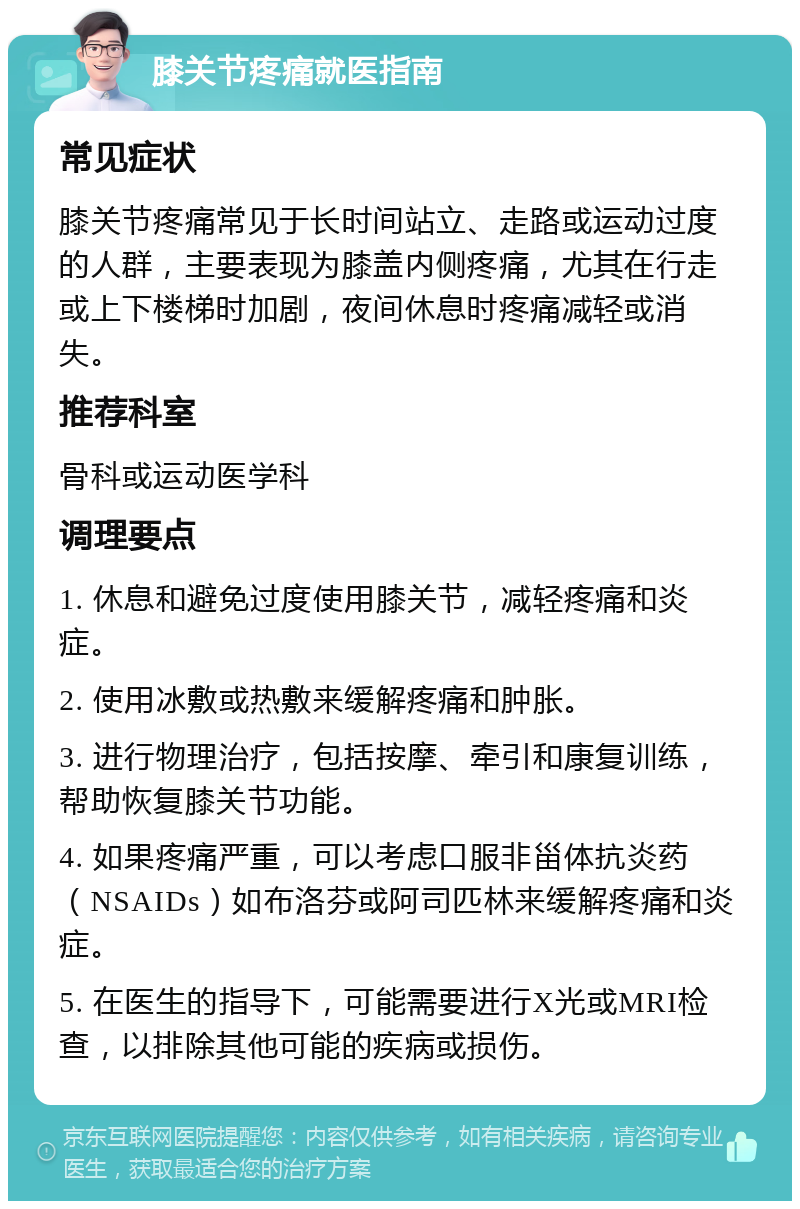 膝关节疼痛就医指南 常见症状 膝关节疼痛常见于长时间站立、走路或运动过度的人群，主要表现为膝盖内侧疼痛，尤其在行走或上下楼梯时加剧，夜间休息时疼痛减轻或消失。 推荐科室 骨科或运动医学科 调理要点 1. 休息和避免过度使用膝关节，减轻疼痛和炎症。 2. 使用冰敷或热敷来缓解疼痛和肿胀。 3. 进行物理治疗，包括按摩、牵引和康复训练，帮助恢复膝关节功能。 4. 如果疼痛严重，可以考虑口服非甾体抗炎药（NSAIDs）如布洛芬或阿司匹林来缓解疼痛和炎症。 5. 在医生的指导下，可能需要进行X光或MRI检查，以排除其他可能的疾病或损伤。