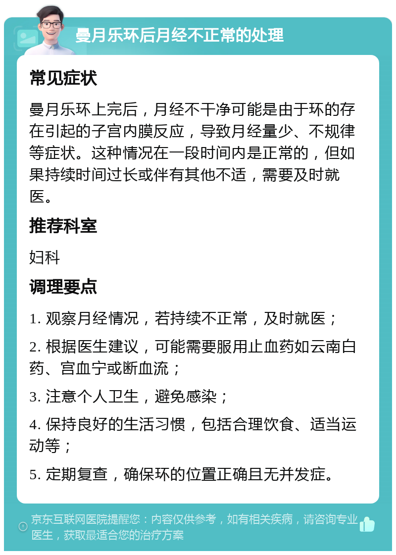 曼月乐环后月经不正常的处理 常见症状 曼月乐环上完后，月经不干净可能是由于环的存在引起的子宫内膜反应，导致月经量少、不规律等症状。这种情况在一段时间内是正常的，但如果持续时间过长或伴有其他不适，需要及时就医。 推荐科室 妇科 调理要点 1. 观察月经情况，若持续不正常，及时就医； 2. 根据医生建议，可能需要服用止血药如云南白药、宫血宁或断血流； 3. 注意个人卫生，避免感染； 4. 保持良好的生活习惯，包括合理饮食、适当运动等； 5. 定期复查，确保环的位置正确且无并发症。