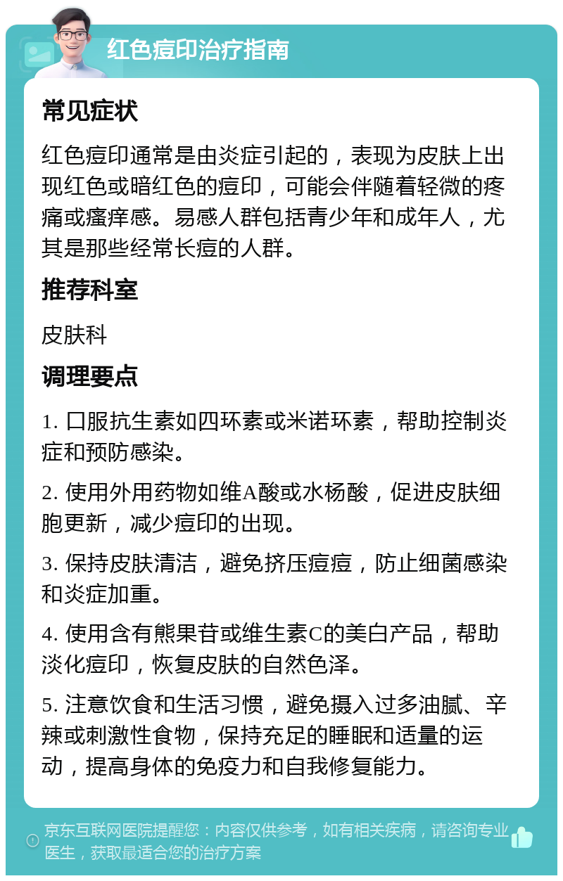 红色痘印治疗指南 常见症状 红色痘印通常是由炎症引起的，表现为皮肤上出现红色或暗红色的痘印，可能会伴随着轻微的疼痛或瘙痒感。易感人群包括青少年和成年人，尤其是那些经常长痘的人群。 推荐科室 皮肤科 调理要点 1. 口服抗生素如四环素或米诺环素，帮助控制炎症和预防感染。 2. 使用外用药物如维A酸或水杨酸，促进皮肤细胞更新，减少痘印的出现。 3. 保持皮肤清洁，避免挤压痘痘，防止细菌感染和炎症加重。 4. 使用含有熊果苷或维生素C的美白产品，帮助淡化痘印，恢复皮肤的自然色泽。 5. 注意饮食和生活习惯，避免摄入过多油腻、辛辣或刺激性食物，保持充足的睡眠和适量的运动，提高身体的免疫力和自我修复能力。