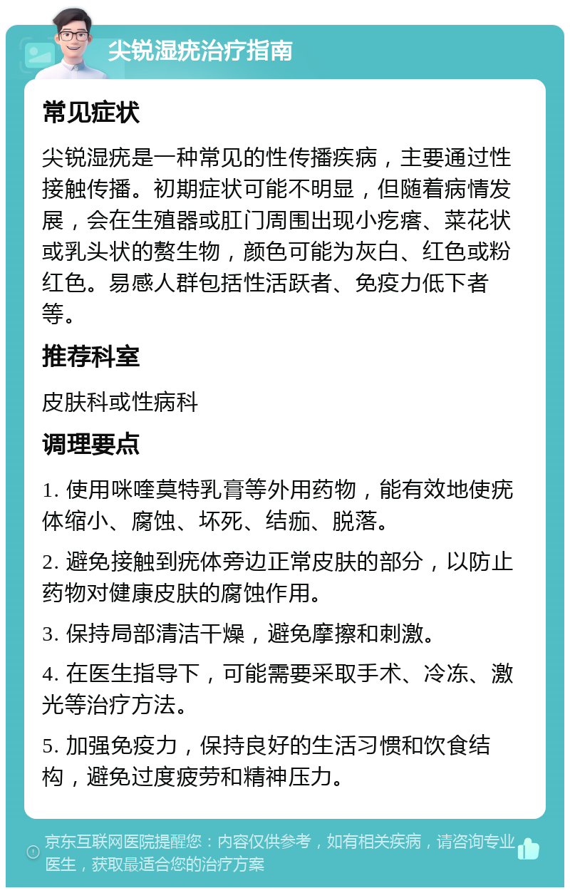 尖锐湿疣治疗指南 常见症状 尖锐湿疣是一种常见的性传播疾病，主要通过性接触传播。初期症状可能不明显，但随着病情发展，会在生殖器或肛门周围出现小疙瘩、菜花状或乳头状的赘生物，颜色可能为灰白、红色或粉红色。易感人群包括性活跃者、免疫力低下者等。 推荐科室 皮肤科或性病科 调理要点 1. 使用咪喹莫特乳膏等外用药物，能有效地使疣体缩小、腐蚀、坏死、结痂、脱落。 2. 避免接触到疣体旁边正常皮肤的部分，以防止药物对健康皮肤的腐蚀作用。 3. 保持局部清洁干燥，避免摩擦和刺激。 4. 在医生指导下，可能需要采取手术、冷冻、激光等治疗方法。 5. 加强免疫力，保持良好的生活习惯和饮食结构，避免过度疲劳和精神压力。