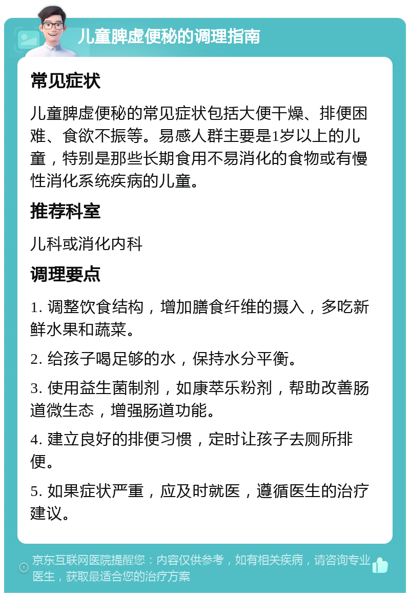 儿童脾虚便秘的调理指南 常见症状 儿童脾虚便秘的常见症状包括大便干燥、排便困难、食欲不振等。易感人群主要是1岁以上的儿童，特别是那些长期食用不易消化的食物或有慢性消化系统疾病的儿童。 推荐科室 儿科或消化内科 调理要点 1. 调整饮食结构，增加膳食纤维的摄入，多吃新鲜水果和蔬菜。 2. 给孩子喝足够的水，保持水分平衡。 3. 使用益生菌制剂，如康萃乐粉剂，帮助改善肠道微生态，增强肠道功能。 4. 建立良好的排便习惯，定时让孩子去厕所排便。 5. 如果症状严重，应及时就医，遵循医生的治疗建议。