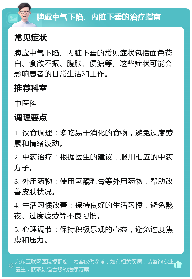 脾虚中气下陷、内脏下垂的治疗指南 常见症状 脾虚中气下陷、内脏下垂的常见症状包括面色苍白、食欲不振、腹胀、便溏等。这些症状可能会影响患者的日常生活和工作。 推荐科室 中医科 调理要点 1. 饮食调理：多吃易于消化的食物，避免过度劳累和情绪波动。 2. 中药治疗：根据医生的建议，服用相应的中药方子。 3. 外用药物：使用氢醌乳膏等外用药物，帮助改善皮肤状况。 4. 生活习惯改善：保持良好的生活习惯，避免熬夜、过度疲劳等不良习惯。 5. 心理调节：保持积极乐观的心态，避免过度焦虑和压力。