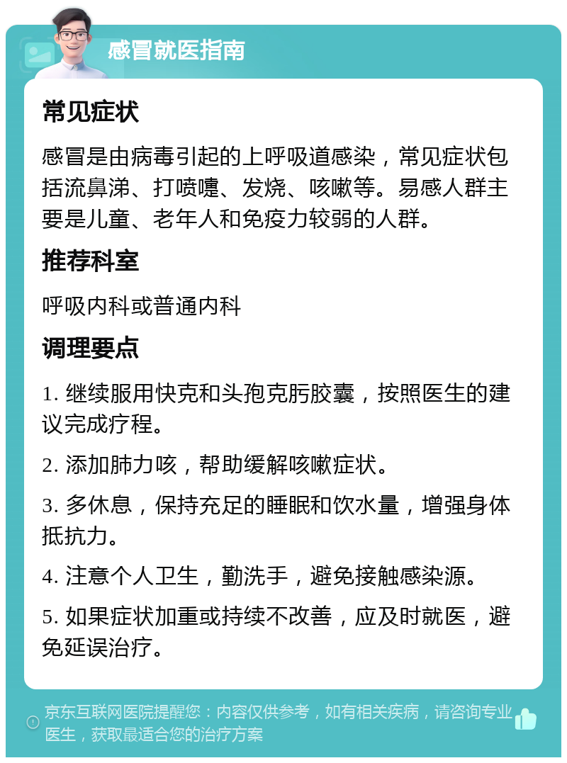 感冒就医指南 常见症状 感冒是由病毒引起的上呼吸道感染，常见症状包括流鼻涕、打喷嚏、发烧、咳嗽等。易感人群主要是儿童、老年人和免疫力较弱的人群。 推荐科室 呼吸内科或普通内科 调理要点 1. 继续服用快克和头孢克肟胶囊，按照医生的建议完成疗程。 2. 添加肺力咳，帮助缓解咳嗽症状。 3. 多休息，保持充足的睡眠和饮水量，增强身体抵抗力。 4. 注意个人卫生，勤洗手，避免接触感染源。 5. 如果症状加重或持续不改善，应及时就医，避免延误治疗。