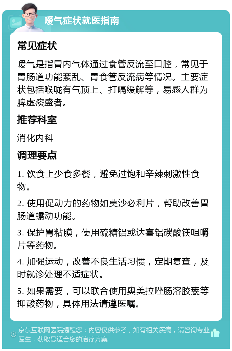 嗳气症状就医指南 常见症状 嗳气是指胃内气体通过食管反流至口腔，常见于胃肠道功能紊乱、胃食管反流病等情况。主要症状包括喉咙有气顶上、打嗝缓解等，易感人群为脾虚痰盛者。 推荐科室 消化内科 调理要点 1. 饮食上少食多餐，避免过饱和辛辣刺激性食物。 2. 使用促动力的药物如莫沙必利片，帮助改善胃肠道蠕动功能。 3. 保护胃粘膜，使用硫糖铝或达喜铝碳酸镁咀嚼片等药物。 4. 加强运动，改善不良生活习惯，定期复查，及时就诊处理不适症状。 5. 如果需要，可以联合使用奥美拉唑肠溶胶囊等抑酸药物，具体用法请遵医嘱。