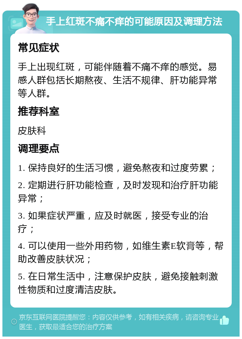 手上红斑不痛不痒的可能原因及调理方法 常见症状 手上出现红斑，可能伴随着不痛不痒的感觉。易感人群包括长期熬夜、生活不规律、肝功能异常等人群。 推荐科室 皮肤科 调理要点 1. 保持良好的生活习惯，避免熬夜和过度劳累； 2. 定期进行肝功能检查，及时发现和治疗肝功能异常； 3. 如果症状严重，应及时就医，接受专业的治疗； 4. 可以使用一些外用药物，如维生素E软膏等，帮助改善皮肤状况； 5. 在日常生活中，注意保护皮肤，避免接触刺激性物质和过度清洁皮肤。