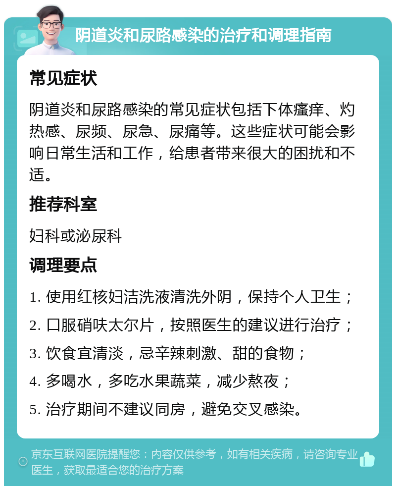 阴道炎和尿路感染的治疗和调理指南 常见症状 阴道炎和尿路感染的常见症状包括下体瘙痒、灼热感、尿频、尿急、尿痛等。这些症状可能会影响日常生活和工作，给患者带来很大的困扰和不适。 推荐科室 妇科或泌尿科 调理要点 1. 使用红核妇洁洗液清洗外阴，保持个人卫生； 2. 口服硝呋太尔片，按照医生的建议进行治疗； 3. 饮食宜清淡，忌辛辣刺激、甜的食物； 4. 多喝水，多吃水果蔬菜，减少熬夜； 5. 治疗期间不建议同房，避免交叉感染。