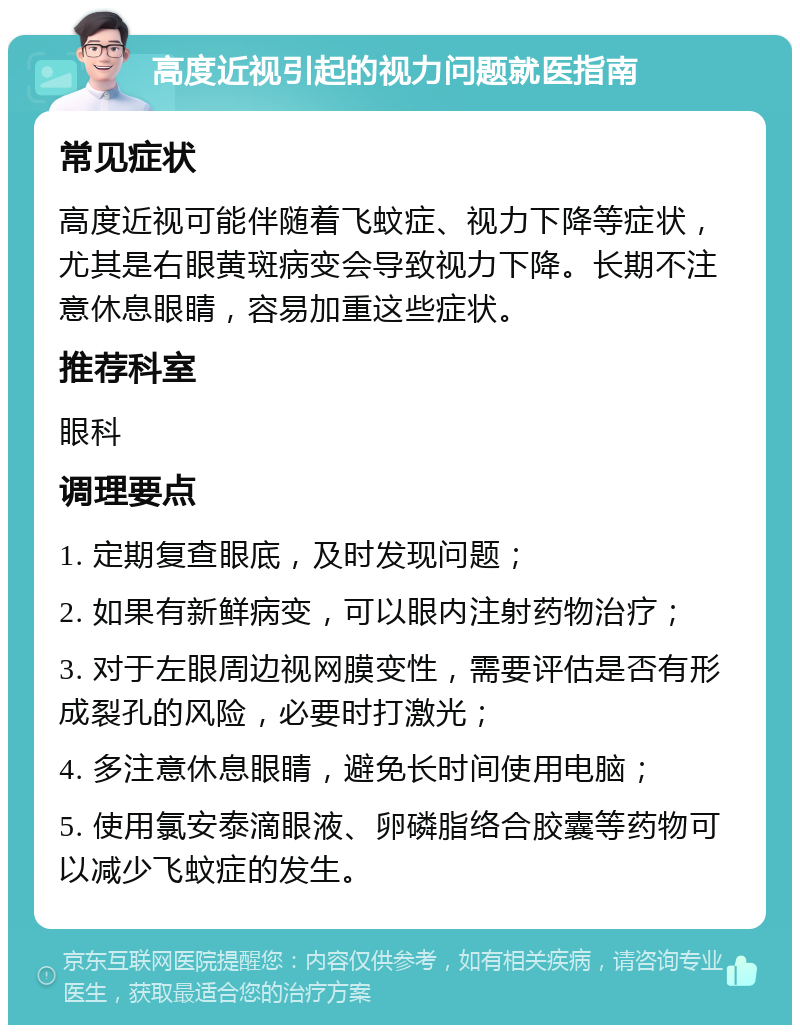 高度近视引起的视力问题就医指南 常见症状 高度近视可能伴随着飞蚊症、视力下降等症状，尤其是右眼黄斑病变会导致视力下降。长期不注意休息眼睛，容易加重这些症状。 推荐科室 眼科 调理要点 1. 定期复查眼底，及时发现问题； 2. 如果有新鲜病变，可以眼内注射药物治疗； 3. 对于左眼周边视网膜变性，需要评估是否有形成裂孔的风险，必要时打激光； 4. 多注意休息眼睛，避免长时间使用电脑； 5. 使用氯安泰滴眼液、卵磷脂络合胶囊等药物可以减少飞蚊症的发生。