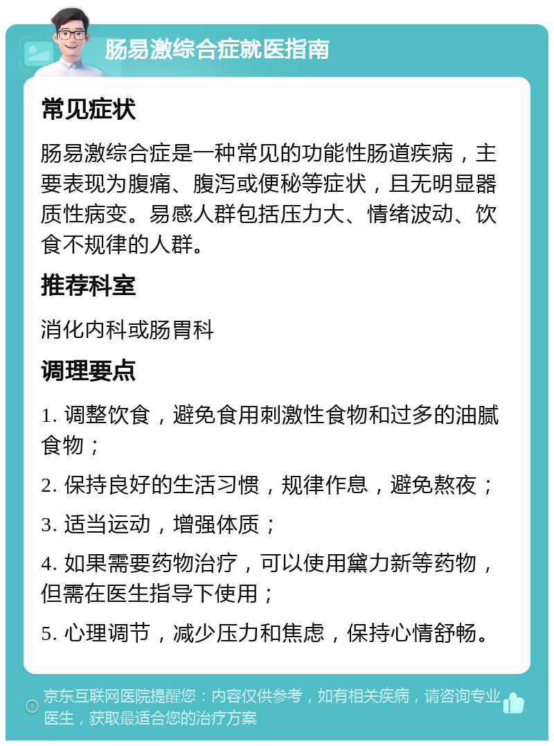 肠易激综合症就医指南 常见症状 肠易激综合症是一种常见的功能性肠道疾病，主要表现为腹痛、腹泻或便秘等症状，且无明显器质性病变。易感人群包括压力大、情绪波动、饮食不规律的人群。 推荐科室 消化内科或肠胃科 调理要点 1. 调整饮食，避免食用刺激性食物和过多的油腻食物； 2. 保持良好的生活习惯，规律作息，避免熬夜； 3. 适当运动，增强体质； 4. 如果需要药物治疗，可以使用黛力新等药物，但需在医生指导下使用； 5. 心理调节，减少压力和焦虑，保持心情舒畅。