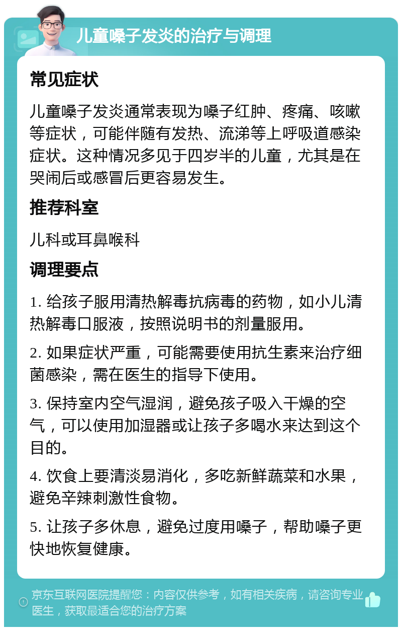 儿童嗓子发炎的治疗与调理 常见症状 儿童嗓子发炎通常表现为嗓子红肿、疼痛、咳嗽等症状，可能伴随有发热、流涕等上呼吸道感染症状。这种情况多见于四岁半的儿童，尤其是在哭闹后或感冒后更容易发生。 推荐科室 儿科或耳鼻喉科 调理要点 1. 给孩子服用清热解毒抗病毒的药物，如小儿清热解毒口服液，按照说明书的剂量服用。 2. 如果症状严重，可能需要使用抗生素来治疗细菌感染，需在医生的指导下使用。 3. 保持室内空气湿润，避免孩子吸入干燥的空气，可以使用加湿器或让孩子多喝水来达到这个目的。 4. 饮食上要清淡易消化，多吃新鲜蔬菜和水果，避免辛辣刺激性食物。 5. 让孩子多休息，避免过度用嗓子，帮助嗓子更快地恢复健康。