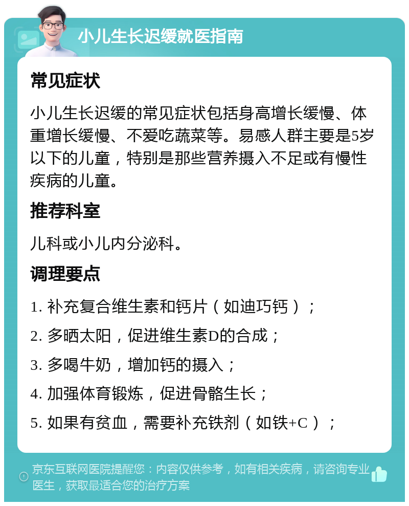 小儿生长迟缓就医指南 常见症状 小儿生长迟缓的常见症状包括身高增长缓慢、体重增长缓慢、不爱吃蔬菜等。易感人群主要是5岁以下的儿童，特别是那些营养摄入不足或有慢性疾病的儿童。 推荐科室 儿科或小儿内分泌科。 调理要点 1. 补充复合维生素和钙片（如迪巧钙）； 2. 多晒太阳，促进维生素D的合成； 3. 多喝牛奶，增加钙的摄入； 4. 加强体育锻炼，促进骨骼生长； 5. 如果有贫血，需要补充铁剂（如铁+C）；