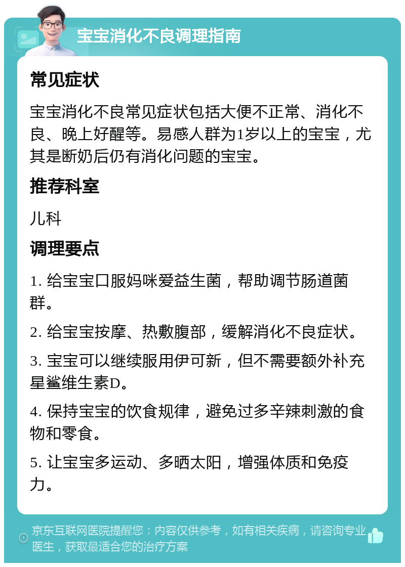 宝宝消化不良调理指南 常见症状 宝宝消化不良常见症状包括大便不正常、消化不良、晚上好醒等。易感人群为1岁以上的宝宝，尤其是断奶后仍有消化问题的宝宝。 推荐科室 儿科 调理要点 1. 给宝宝口服妈咪爱益生菌，帮助调节肠道菌群。 2. 给宝宝按摩、热敷腹部，缓解消化不良症状。 3. 宝宝可以继续服用伊可新，但不需要额外补充星鲨维生素D。 4. 保持宝宝的饮食规律，避免过多辛辣刺激的食物和零食。 5. 让宝宝多运动、多晒太阳，增强体质和免疫力。