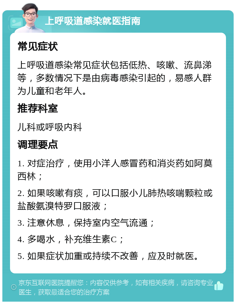 上呼吸道感染就医指南 常见症状 上呼吸道感染常见症状包括低热、咳嗽、流鼻涕等，多数情况下是由病毒感染引起的，易感人群为儿童和老年人。 推荐科室 儿科或呼吸内科 调理要点 1. 对症治疗，使用小洋人感冒药和消炎药如阿莫西林； 2. 如果咳嗽有痰，可以口服小儿肺热咳喘颗粒或盐酸氨溴特罗口服液； 3. 注意休息，保持室内空气流通； 4. 多喝水，补充维生素C； 5. 如果症状加重或持续不改善，应及时就医。