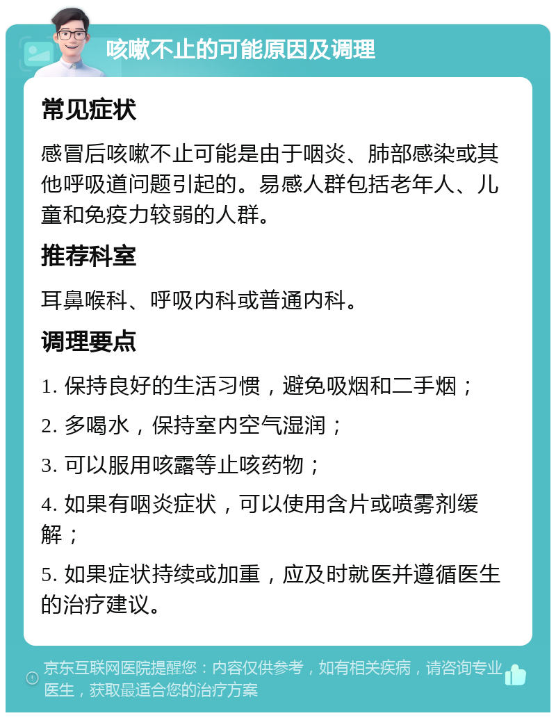 咳嗽不止的可能原因及调理 常见症状 感冒后咳嗽不止可能是由于咽炎、肺部感染或其他呼吸道问题引起的。易感人群包括老年人、儿童和免疫力较弱的人群。 推荐科室 耳鼻喉科、呼吸内科或普通内科。 调理要点 1. 保持良好的生活习惯，避免吸烟和二手烟； 2. 多喝水，保持室内空气湿润； 3. 可以服用咳露等止咳药物； 4. 如果有咽炎症状，可以使用含片或喷雾剂缓解； 5. 如果症状持续或加重，应及时就医并遵循医生的治疗建议。