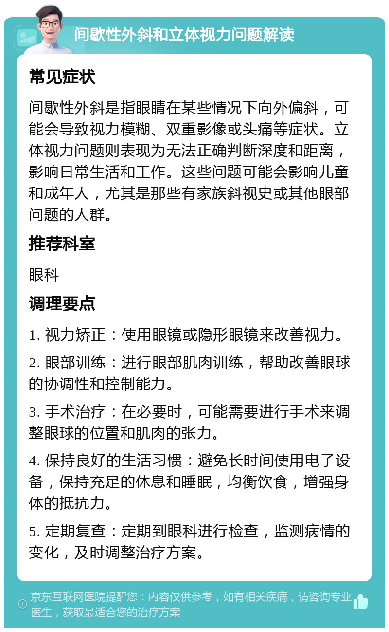 间歇性外斜和立体视力问题解读 常见症状 间歇性外斜是指眼睛在某些情况下向外偏斜，可能会导致视力模糊、双重影像或头痛等症状。立体视力问题则表现为无法正确判断深度和距离，影响日常生活和工作。这些问题可能会影响儿童和成年人，尤其是那些有家族斜视史或其他眼部问题的人群。 推荐科室 眼科 调理要点 1. 视力矫正：使用眼镜或隐形眼镜来改善视力。 2. 眼部训练：进行眼部肌肉训练，帮助改善眼球的协调性和控制能力。 3. 手术治疗：在必要时，可能需要进行手术来调整眼球的位置和肌肉的张力。 4. 保持良好的生活习惯：避免长时间使用电子设备，保持充足的休息和睡眠，均衡饮食，增强身体的抵抗力。 5. 定期复查：定期到眼科进行检查，监测病情的变化，及时调整治疗方案。