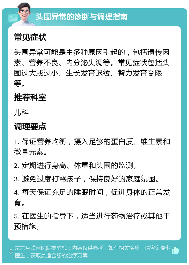 头围异常的诊断与调理指南 常见症状 头围异常可能是由多种原因引起的，包括遗传因素、营养不良、内分泌失调等。常见症状包括头围过大或过小、生长发育迟缓、智力发育受限等。 推荐科室 儿科 调理要点 1. 保证营养均衡，摄入足够的蛋白质、维生素和微量元素。 2. 定期进行身高、体重和头围的监测。 3. 避免过度打骂孩子，保持良好的家庭氛围。 4. 每天保证充足的睡眠时间，促进身体的正常发育。 5. 在医生的指导下，适当进行药物治疗或其他干预措施。