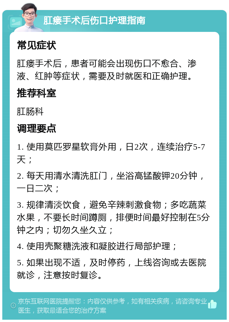 肛瘘手术后伤口护理指南 常见症状 肛瘘手术后，患者可能会出现伤口不愈合、渗液、红肿等症状，需要及时就医和正确护理。 推荐科室 肛肠科 调理要点 1. 使用莫匹罗星软膏外用，日2次，连续治疗5-7天； 2. 每天用清水清洗肛门，坐浴高锰酸钾20分钟，一日二次； 3. 规律清淡饮食，避免辛辣刺激食物；多吃蔬菜水果，不要长时间蹲厕，排便时间最好控制在5分钟之内；切勿久坐久立； 4. 使用壳聚糖洗液和凝胶进行局部护理； 5. 如果出现不适，及时停药，上线咨询或去医院就诊，注意按时复诊。