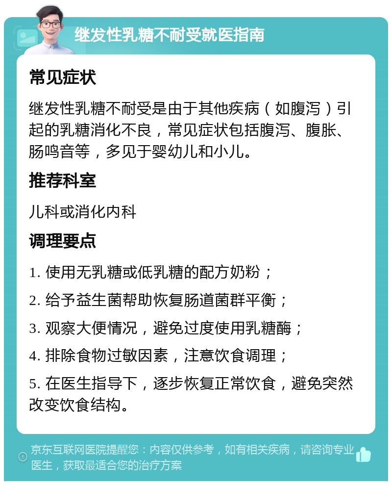 继发性乳糖不耐受就医指南 常见症状 继发性乳糖不耐受是由于其他疾病（如腹泻）引起的乳糖消化不良，常见症状包括腹泻、腹胀、肠鸣音等，多见于婴幼儿和小儿。 推荐科室 儿科或消化内科 调理要点 1. 使用无乳糖或低乳糖的配方奶粉； 2. 给予益生菌帮助恢复肠道菌群平衡； 3. 观察大便情况，避免过度使用乳糖酶； 4. 排除食物过敏因素，注意饮食调理； 5. 在医生指导下，逐步恢复正常饮食，避免突然改变饮食结构。