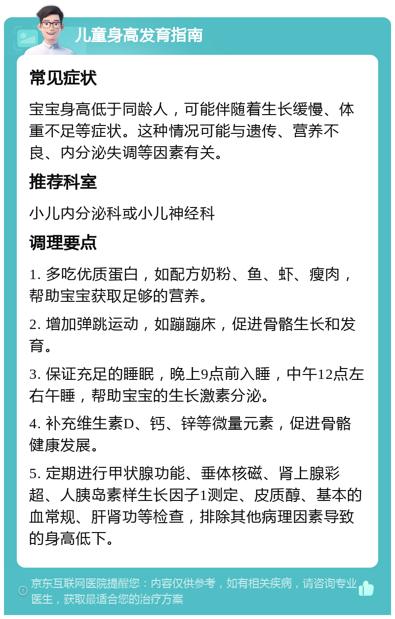 儿童身高发育指南 常见症状 宝宝身高低于同龄人，可能伴随着生长缓慢、体重不足等症状。这种情况可能与遗传、营养不良、内分泌失调等因素有关。 推荐科室 小儿内分泌科或小儿神经科 调理要点 1. 多吃优质蛋白，如配方奶粉、鱼、虾、瘦肉，帮助宝宝获取足够的营养。 2. 增加弹跳运动，如蹦蹦床，促进骨骼生长和发育。 3. 保证充足的睡眠，晚上9点前入睡，中午12点左右午睡，帮助宝宝的生长激素分泌。 4. 补充维生素D、钙、锌等微量元素，促进骨骼健康发展。 5. 定期进行甲状腺功能、垂体核磁、肾上腺彩超、人胰岛素样生长因子1测定、皮质醇、基本的血常规、肝肾功等检查，排除其他病理因素导致的身高低下。