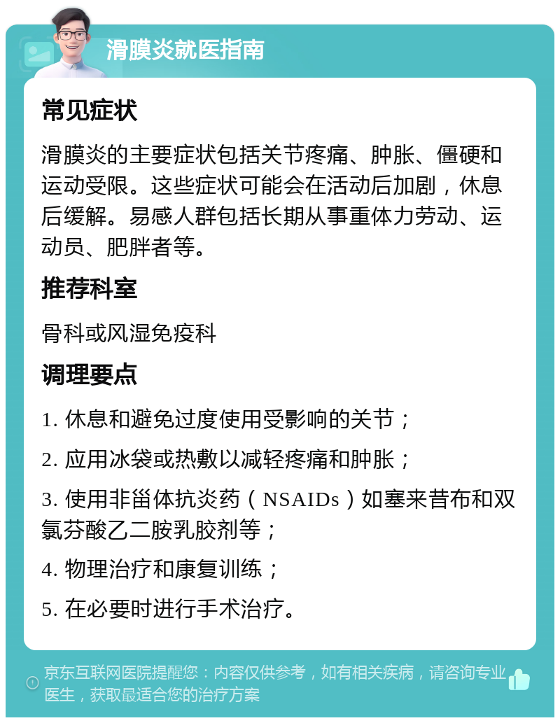 滑膜炎就医指南 常见症状 滑膜炎的主要症状包括关节疼痛、肿胀、僵硬和运动受限。这些症状可能会在活动后加剧，休息后缓解。易感人群包括长期从事重体力劳动、运动员、肥胖者等。 推荐科室 骨科或风湿免疫科 调理要点 1. 休息和避免过度使用受影响的关节； 2. 应用冰袋或热敷以减轻疼痛和肿胀； 3. 使用非甾体抗炎药（NSAIDs）如塞来昔布和双氯芬酸乙二胺乳胶剂等； 4. 物理治疗和康复训练； 5. 在必要时进行手术治疗。