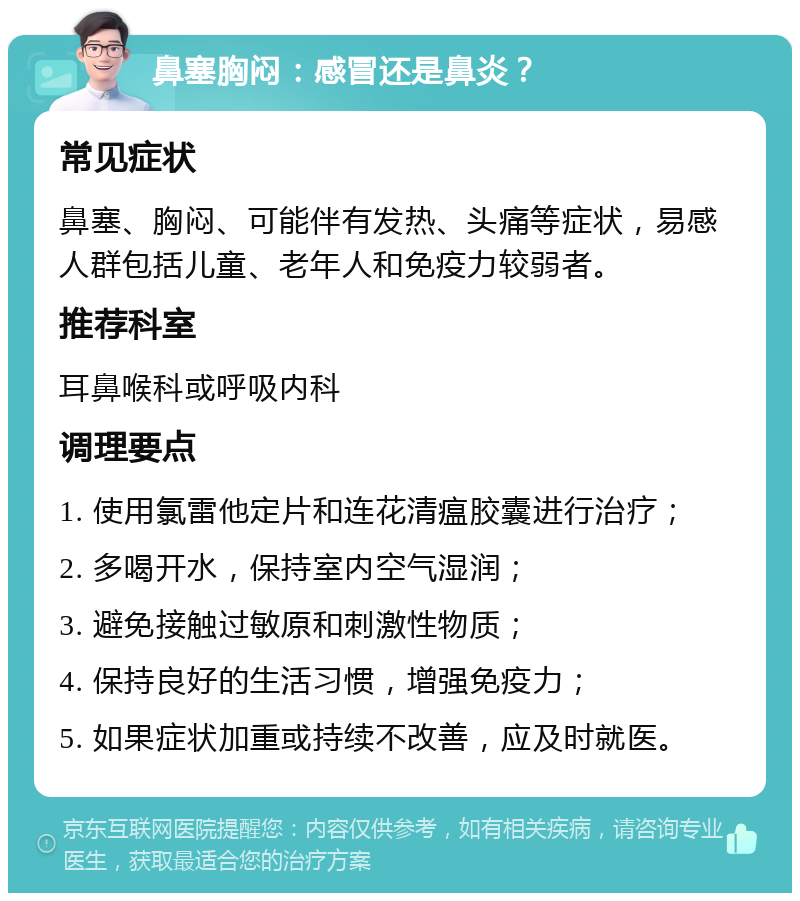 鼻塞胸闷：感冒还是鼻炎？ 常见症状 鼻塞、胸闷、可能伴有发热、头痛等症状，易感人群包括儿童、老年人和免疫力较弱者。 推荐科室 耳鼻喉科或呼吸内科 调理要点 1. 使用氯雷他定片和连花清瘟胶囊进行治疗； 2. 多喝开水，保持室内空气湿润； 3. 避免接触过敏原和刺激性物质； 4. 保持良好的生活习惯，增强免疫力； 5. 如果症状加重或持续不改善，应及时就医。