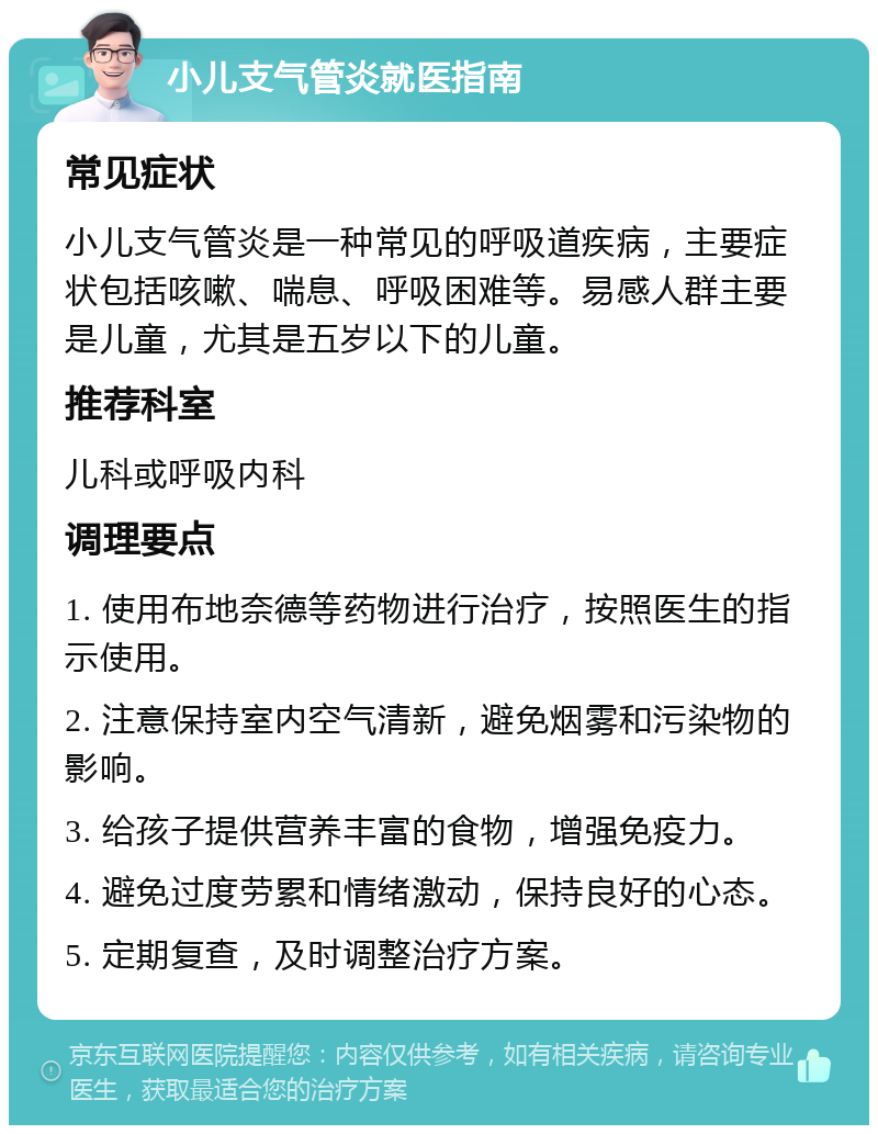 小儿支气管炎就医指南 常见症状 小儿支气管炎是一种常见的呼吸道疾病，主要症状包括咳嗽、喘息、呼吸困难等。易感人群主要是儿童，尤其是五岁以下的儿童。 推荐科室 儿科或呼吸内科 调理要点 1. 使用布地奈德等药物进行治疗，按照医生的指示使用。 2. 注意保持室内空气清新，避免烟雾和污染物的影响。 3. 给孩子提供营养丰富的食物，增强免疫力。 4. 避免过度劳累和情绪激动，保持良好的心态。 5. 定期复查，及时调整治疗方案。